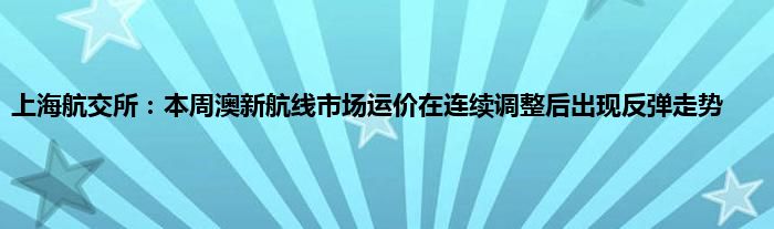 上海航交所：本周澳新航线市场运价在连续调整后出现反弹走势